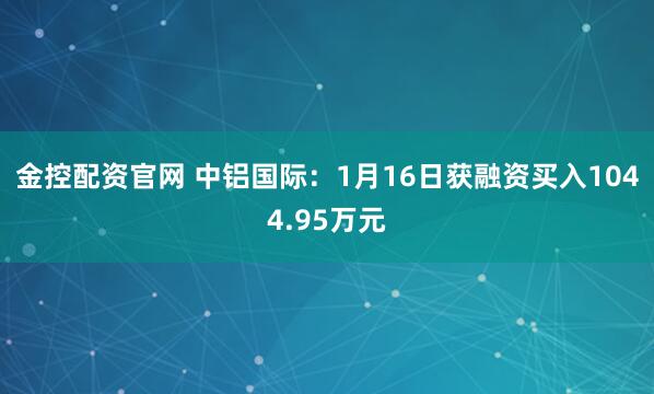 金控配资官网 中铝国际：1月16日获融资买入1044.95万元