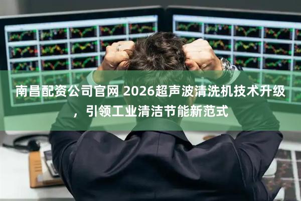 南昌配资公司官网 2026超声波清洗机技术升级，引领工业清洁节能新范式