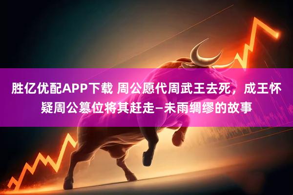 胜亿优配APP下载 周公愿代周武王去死，成王怀疑周公篡位将其赶走—未雨绸缪的故事