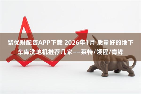 聚优财配资APP下载 2026年1月 质量好的地下车库洗地机推荐几家——莱特/领程/青铧