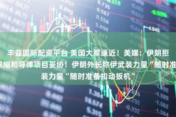 丰益国际配资平台 美国大军逼近！美媒：伊朗拒绝就民用铀浓缩和导弹项目妥协！伊朗外长称伊武装力量“随时准备扣动扳机”