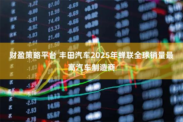 财盈策略平台 丰田汽车2025年蝉联全球销量最高汽车制造商