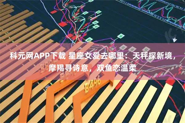 科元网APP下载 星座女爱去哪里：天秤探新境，摩羯寻诗意，双鱼恋温柔