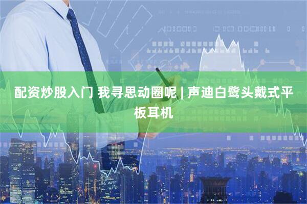 配资炒股入门 我寻思动圈呢 | 声迪白鹭头戴式平板耳机