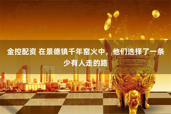 金控配资 在景德镇千年窑火中，他们选择了一条少有人走的路