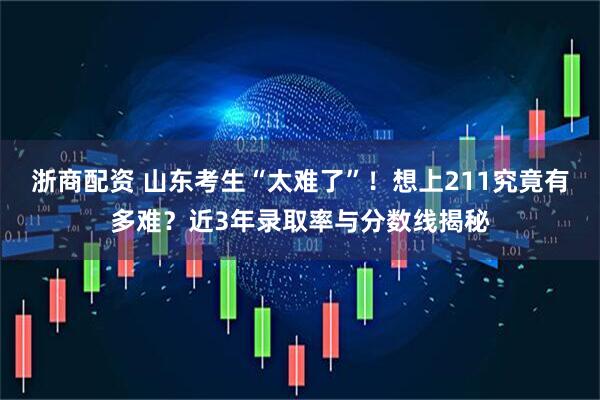 浙商配资 山东考生“太难了”！想上211究竟有多难？近3年录取率与分数线揭秘