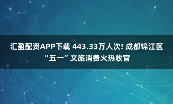 汇盈配资APP下载 443.33万人次! 成都锦江区“五一”文旅消费火热收官