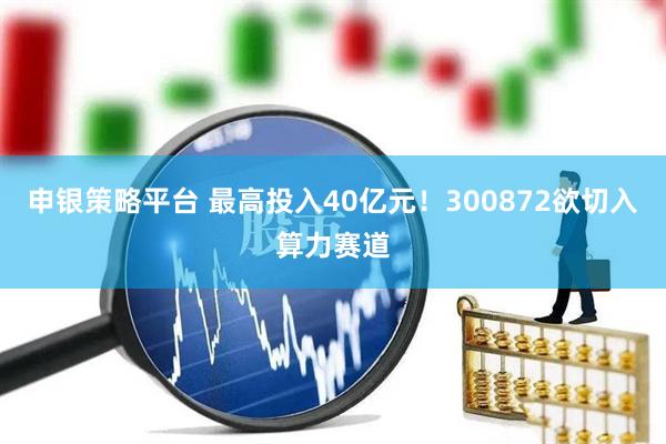 申银策略平台 最高投入40亿元！300872欲切入算力赛道