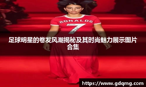 足球明星的卷发风潮揭秘及其时尚魅力展示图片合集